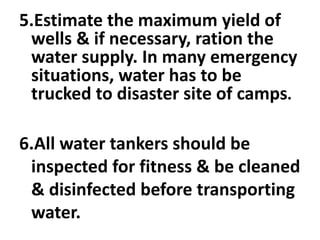 5.Estimate the maximum yield of
wells & if necessary, ration the
water supply. In many emergency
situations, water has to be
trucked to disaster site of camps.
6.All water tankers should be
inspected for fitness & be cleaned
& disinfected before transporting
water.
 