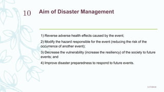 Aim of Disaster Management
1) Reverse adverse health effects caused by the event;
2) Modify the hazard responsible for the event (reducing the risk of the
occurrence of another event);
3) Decrease the vulnerability (increase the resiliency) of the society to future
events; and
4) Improve disaster preparedness to respond to future events.
11/7/2019
10
 