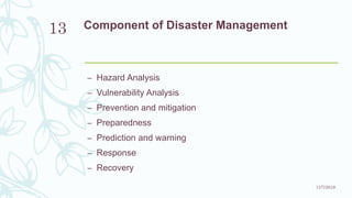 Component of Disaster Management
– Hazard Analysis
– Vulnerability Analysis
– Prevention and mitigation
– Preparedness
– Prediction and warning
– Response
– Recovery
11/7/2019
13
 