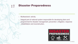 Disaster Preparedness
– Multisectoral activity
– Integral part of national system responsible for developing plans and
programmed for disaster management, prevention ,mitigation, response
,rehabilitation and reconstruction.
11/7/2019
17
 