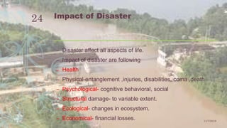 Impact of Disaster
– Disaster affect all aspects of life.
– Impact of disaster are following
– Health
– Physical-entanglement ,injuries, disabilities, coma ,death
– Psychological- cognitive behavioral, social
– Structural damage- to variable extent.
– Ecological- changes in ecosystem.
– Economical- financial losses. 11/7/2019
24
 