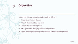 Objective
At the end of this presentation students will be able to
• Understand the term disaster
• Classify disaster without any error
• Analyze disaster and its phases
• Manage disaster through guidelines and principles
• Apply knowledge for sorting and prioritizing patients according to need
11/7/2019
3
 