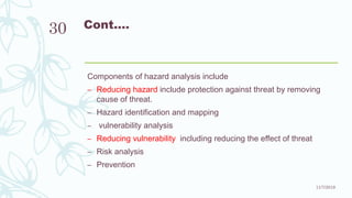 Cont.…
Components of hazard analysis include
– Reducing hazard include protection against threat by removing
cause of threat.
– Hazard identification and mapping
– vulnerability analysis
– Reducing vulnerability including reducing the effect of threat
– Risk analysis
– Prevention
11/7/2019
30
 