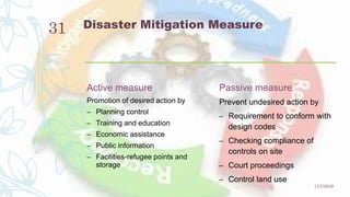Disaster Mitigation Measure
Active measure
Promotion of desired action by
– Planning control
– Training and education
– Economic assistance
– Public information
– Facilities-refugee points and
storage
Passive measure
Prevent undesired action by
– Requirement to conform with
design codes
– Checking compliance of
controls on site
– Court proceedings
– Control land use
11/7/2019
31
 