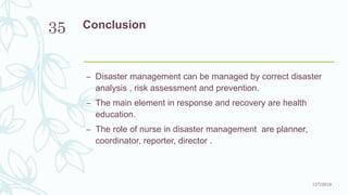 Conclusion
– Disaster management can be managed by correct disaster
analysis , risk assessment and prevention.
– The main element in response and recovery are health
education.
– The role of nurse in disaster management are planner,
coordinator, reporter, director .
11/7/2019
35
 