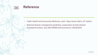 Reference
– Public Health and Community Medicines ,shah –illays-Ansari-Irfan’s ,8th edition
– National disaster management guidelines, preparation of state disaster
management plans, July 2007.NDMA,GOI assessed on 19/03/2016
11/7/2019
36
 