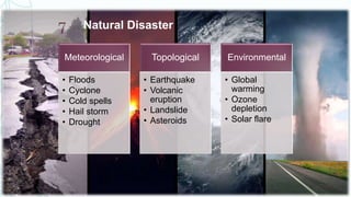 Natural Disaster
Meteorological
• Floods
• Cyclone
• Cold spells
• Hail storm
• Drought
Topological
• Earthquake
• Volcanic
eruption
• Landslide
• Asteroids
Environmental
• Global
warming
• Ozone
depletion
• Solar flare
11/7/2019
7
 