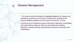 Disaster Management
– “The range of activities designed to maintain control over disaster and
emergency situations and to provide a framework for helping at risk
persons avoid or recover from the impact of a disaster” (Cluny)
– A continuous and integrated process of planning, organizing, coordinating
and implementing measures which are necessary for prevention.
Reduction, capacity building, preparedness, promotion ,evacuation and
rehabilitation.
11/7/2019
9
 