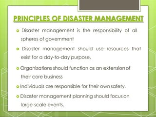 PRINCIPLES OF DISASTER MANAGEMENT
 Disaster management is the responsibility of all
spheres of government
 Disaster management should use resources that
exist for a day-to-day purpose.
 Organizations should function as an extensionof
their core business
 Individuals are responsible for their own safety.
 Disaster management planning should focus on
large-scale events.
 
