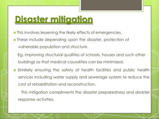 Disaster mitigation
 This involves lessening the likely effects of emergencies.
 These include depending upon the disaster, protection of
vulnerable population and structure.
Eg. improving structural qualities of schools, houses and such other
buildings so that medical causalities can be minimized.
 Similarly ensuring the safety of health facilities and public health
services including water supply and sewerage system to reduce the
cost of rehabilitation and reconstruction.
This mitigation compliments the disaster preparedness and disaster
response activities.
 
