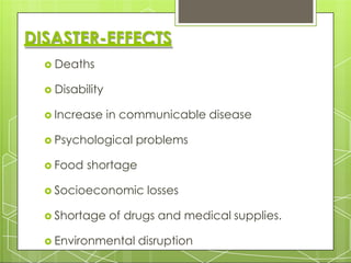 DISASTER-EFFECTS
 Deaths
 Disability
 Increase in communicable disease
 Psychological problems
 Food shortage
 Socioeconomic losses
 Shortage of drugs and medical supplies.
 Environmental disruption
 