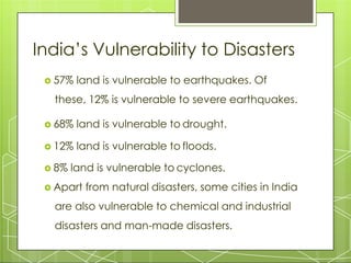 India’s Vulnerability to Disasters
 57% land is vulnerable to earthquakes. Of
these, 12% is vulnerable to severe earthquakes.
 68% land is vulnerable to drought.
 12% land is vulnerable to floods.
 8% land is vulnerable to cyclones.
 Apart from natural disasters, some cities in India
are also vulnerable to chemical and industrial
disasters and man-made disasters.
 
