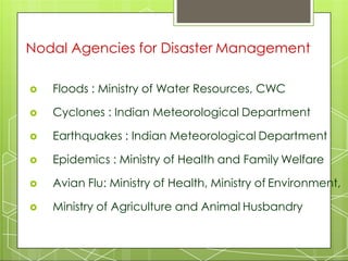 Nodal Agencies for Disaster Management
 Floods : Ministry of Water Resources, CWC
 Cyclones : Indian Meteorological Department
 Earthquakes : Indian Meteorological Department
 Epidemics : Ministry of Health and Family Welfare
 Avian Flu: Ministry of Health, Ministry of Environment,
 Ministry of Agriculture and Animal Husbandry
 