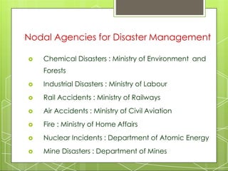  Chemical Disasters : Ministry of Environment and
Forests
 Industrial Disasters : Ministry of Labour
 Rail Accidents : Ministry of Railways
 Air Accidents : Ministry of Civil Aviation
 Fire : Ministry of Home Affairs
 Nuclear Incidents : Department of Atomic Energy
 Mine Disasters : Department of Mines
Nodal Agencies for Disaster Management
 