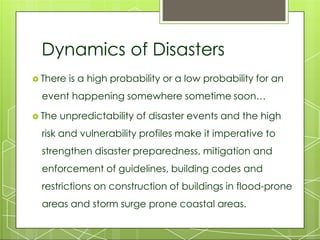 Dynamics of Disasters
 There is a high probability or a low probability for an
event happening somewhere sometime soon…
 The unpredictability of disaster events and the high
risk and vulnerability profiles make it imperative to
strengthen disaster preparedness, mitigation and
enforcement of guidelines, building codes and
restrictions on construction of buildings in flood-prone
areas and storm surge prone coastal areas.
 