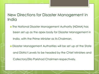 New Directions for Disaster Management in
India
 The National Disaster Management Authority (NDMA) has
been set up as the apex body for Disaster Management in
India, with the Prime Minister as its Chairman.
 Disaster Management Authorities will be set up at the State
and District Levels to be headed by the Chief Ministers and
Collectors/Zilla Parishad Chairmen respectively.
 