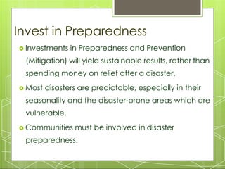 Invest in Preparedness
 Investments in Preparedness and Prevention
(Mitigation) will yield sustainable results, rather than
spending money on relief after a disaster.
 Most disasters are predictable, especially in their
seasonality and the disaster-prone areas which are
vulnerable.
 Communities must be involved in disaster
preparedness.
 