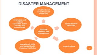 DISASTER MANAGEMENT
12
UNISDR
disaster risk
management
structural and
non-structural
measures
administrative
decisions,
organizations
operational skills
and capacities to
implement policies
strategies and
coping
capacities of the
society and
communities
 