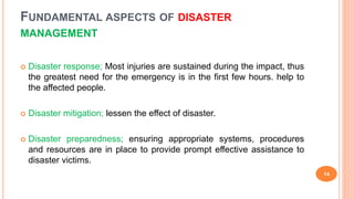 FUNDAMENTAL ASPECTS OF DISASTER
MANAGEMENT
 Disaster response; Most injuries are sustained during the impact, thus
the greatest need for the emergency is in the first few hours. help to
the affected people.
 Disaster mitigation; lessen the effect of disaster.
 Disaster preparedness; ensuring appropriate systems, procedures
and resources are in place to provide prompt effective assistance to
disaster victims.
14
 