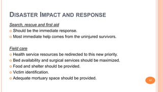 DISASTER IMPACT AND RESPONSE
Search, rescue and first aid
 Should be the immediate response.
 Most immediate help comes from the uninjured survivors.
Field care
 Health service resources be redirected to this new priority.
 Bed availability and surgical services should be maximized.
 Food and shelter should be provided.
 Victim identification.
 Adequate mortuary space should be provided. 17
 