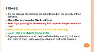 TRIAGE
 It is the process of prioritizing the patient based on the severity of their
condition.
 Black- Morgue(No pulse / No breathing)
 Red- High priority(life threatening but requires simple intensive
care)
 Yellow- Moderate priority(serious non life threatening)
 Green- Mild priority(walking wounded)
 Tagging – all patients should be identified with tags stating their name,
age, place of origin, triage category, diagnosis and initial treatment.
19
 