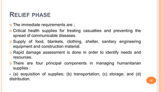 RELIEF PHASE
 The immediate requirements are ;
 Critical health supplies for treating casualties and preventing the
spread of communicable diseases.
 Supply of food, blankets, clothing, shelter, sanitary engineering
equipment and construction material.
 Rapid damage assessment is done in order to identify needs and
resources.
 There are four principal components in managing humanitarian
supplies :
- (a) acquisition of supplies; (b) transportation; (c) storage; and (d)
distribution. 22
 
