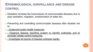 EPIDEMIOLOGICAL SURVEILLANCE AND DISEASE
CONTROL
 Disasters increase the transmission of communicable diseases due to
poor sanitation, migration, contamination of water etc.,
 Preventing and controlling communicable diseases after disaster are
to-
 - Implement public health measures
 - Organize disease reporting system to identify outbreaks and to
promptly initiate control measures.
 - Investigate all reports of disease outbreak rapidly.
24
 