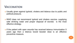 VACCINATION
 Usually given against typhoid, cholera and tetanus due to public and
political pressure.
 WHO does not recommend typhoid and cholera vaccine- supplying
safe drinking water and proper disposal of excreta is the most
effective strategy.
 If the patient with open wounds has received tetanus immunization 5
years ago then a tetanus toxoid booster dose is an effective
preventive measure.
25
 