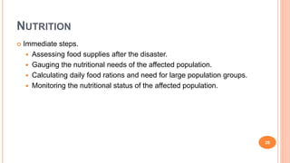 NUTRITION
 Immediate steps.
 Assessing food supplies after the disaster.
 Gauging the nutritional needs of the affected population.
 Calculating daily food rations and need for large population groups.
 Monitoring the nutritional status of the affected population.
26
 