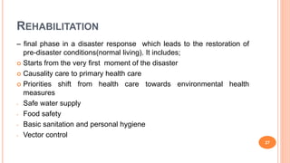 REHABILITATION
– final phase in a disaster response which leads to the restoration of
pre-disaster conditions(normal living). It includes;
 Starts from the very first moment of the disaster
 Causality care to primary health care
 Priorities shift from health care towards environmental health
measures
- Safe water supply
- Food safety
- Basic sanitation and personal hygiene
- Vector control
27
 