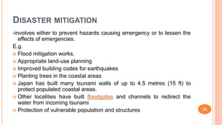 DISASTER MITIGATION
-involves either to prevent hazards causing emergency or to lessen the
effects of emergencies.
E.g.
 Flood mitigation works,
 Appropriate land-use planning
 Improved building codes for earthquakes
 Planting trees in the coastal areas
 Japan has built many tsunami walls of up to 4.5 metres (15 ft) to
protect populated coastal areas.
 Other localities have built floodgates and channels to redirect the
water from incoming tsunami
 Protection of vulnerable population and structures 28
 