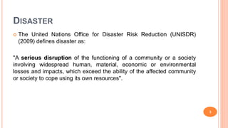 DISASTER
 The United Nations Office for Disaster Risk Reduction (UNISDR)
(2009) defines disaster as:
"A serious disruption of the functioning of a community or a society
involving widespread human, material, economic or environmental
losses and impacts, which exceed the ability of the affected community
or society to cope using its own resources".
3
 