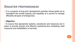 DISASTER PREPAREDNESS
 It is a program of long term development activities whose goals are to
strengthen the overall capacity and capability of a country to manage
efficiently all types of emergencies.
 Objective:
- To ensure that appropriate systems, procedures and resources are in
place to provide prompt and effective assistance,thus facilitating relief
measures and rehabilitation of services
31
 