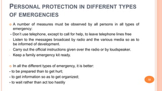 PERSONAL PROTECTION IN DIFFERENT TYPES
OF EMERGENCIES
 A number of measures must be observed by all persons in all types of
emergency:
- Don’t use telephone, except to call for help, to leave telephone lines free
- Listen to the messages broadcast by radio and the various media so as to
be informed of development.
- Carry out the official instructions given over the radio or by loudspeaker.
- Keep a family emergency kit ready.
 In all the different types of emergency, it is better:
- to be prepared than to get hurt;
- to get information so as to get organized;
- to wait rather than act too hastily
32
 