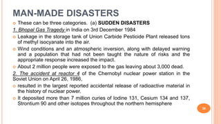 MAN-MADE DISASTERS
 These can be three categories. (a) SUDDEN DISASTERS
1. Bhopal Gas Tragedy in India on 3rd December 1984
 Leakage in the storage tank of Union Carbide Pesticide Plant released tons
of methyl isocyanate into the air.
 Wind conditions and an atmospheric inversion, along with delayed warning
and a population that had not been taught the nature of risks and the
appropriate response increased the impact.
 About 2 million people were exposed to the gas leaving about 3,000 dead.
2. The accident at reactor 4 of the Chernobyl nuclear power station in the
Soviet Union on April 26, 1986,
 resulted in the largest reported accidental release of radioactive material in
the history of nuclear power.
 It deposited more than 7 million curies of Iodine 131, Cesium 134 and 137,
Strontium 90 and other isotopes throughout the northern hemisphere
38
 