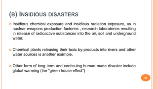 (B) INSIDIOUS DISASTERS
 Insidious chemical exposure and insidious radiation exposure, as in
nuclear weapons production factories , research laboratories resulting
in release of radioactive substances into the air, soil and underground
water.
 Chemical plants releasing their toxic by-products into rivers and other
water sources is another example.
 Other form of long term and continuing human-made disaster include
global warming (the "green house effect")
39
 