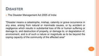 DISASTER
 The Disaster Management Act 2005 of India:
"Disaster means a catastrophe, mishap, calamity or grave occurrence in
any area, arising from natural or manmade causes, or by accident or
negligence which results in substantial loss of life or human suffering or
damage to, and destruction of property, or damage to, or degradation of,
environment, and is of such a nature or magnitude as to be beyond the
coping capacity of the community of the affected area"
4
 