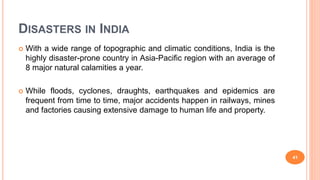 DISASTERS IN INDIA
 With a wide range of topographic and climatic conditions, India is the
highly disaster-prone country in Asia-Pacific region with an average of
8 major natural calamities a year.
 While floods, cyclones, draughts, earthquakes and epidemics are
frequent from time to time, major accidents happen in railways, mines
and factories causing extensive damage to human life and property.
41
 