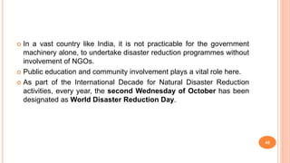  In a vast country like India, it is not practicable for the government
machinery alone, to undertake disaster reduction programmes without
involvement of NGOs.
 Public education and community involvement plays a vital role here.
 As part of the International Decade for Natural Disaster Reduction
activities, every year, the second Wednesday of October has been
designated as World Disaster Reduction Day.
45
 