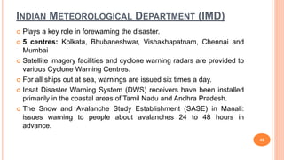 INDIAN METEOROLOGICAL DEPARTMENT (IMD)
 Plays a key role in forewarning the disaster.
 5 centres: Kolkata, Bhubaneshwar, Vishakhapatnam, Chennai and
Mumbai
 Satellite imagery facilities and cyclone warning radars are provided to
various Cyclone Warning Centres.
 For all ships out at sea, warnings are issued six times a day.
 Insat Disaster Warning System (DWS) receivers have been installed
primarily in the coastal areas of Tamil Nadu and Andhra Pradesh.
 The Snow and Avalanche Study Establishment (SASE) in Manali:
issues warning to people about avalanches 24 to 48 hours in
advance.
46
 