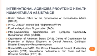 INTERNATIONAL AGENCIES PROVTDING HEALTH
HUMANITARIAN ASSISTANCE
 United Nations Office for the Coordination of Humanitarian Affairs
(OCHA),
 WHO, UNICEF, World Food Programme (WFP),
 Food and Agriculture Organization (FAO).
 Inter-governmental organizations are European Community
Humanitarian Office (ECHO).
 Organization of American States (OAS), Centre of Coordination for
Prevention of Natural Disasters in Central America, Caribbean
Disaster Emergency Response Agency.
 Some NGOs are CARE, Red Cross, International Council of Voluntary
Agencies (ICVA), International Federation of Red Cross and Red
Crescent Societies (IFRC) etc.
47
 