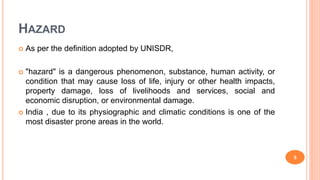 HAZARD
 As per the definition adopted by UNISDR,
 "hazard" is a dangerous phenomenon, substance, human activity, or
condition that may cause loss of life, injury or other health impacts,
property damage, loss of livelihoods and services, social and
economic disruption, or environmental damage.
 India , due to its physiographic and climatic conditions is one of the
most disaster prone areas in the world.
5
 