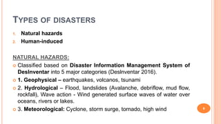 TYPES OF DISASTERS
1. Natural hazards
2. Human-induced
NATURAL HAZARDS:
 Classified based on Disaster Information Management System of
Deslnventar into 5 major categories (Deslnventar 2016).
 1. Geophysical – earthquakes, volcanos, tsunami
 2. Hydrological – Flood, landslides (Avalanche, debriflow, mud flow,
rockfall), Wave action - Wind generated surface waves of water over
oceans, rivers or lakes.
 3. Meteorological: Cyclone, storm surge, tornado, high wind 6
 