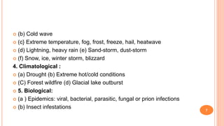  (b) Cold wave
 (c} Extreme temperature, fog, frost, freeze, hail, heatwave
 (d) Lightning, heavy rain (e) Sand-storm, dust-storm
 (f) Snow, ice, winter storm, blizzard
4. Climatological :
 (a) Drought (b) Extreme hot/cold conditions
 (C) Forest wildfire (d) Glacial lake outburst
 5. Biological:
 (a ) Epidemics: viral, bacterial, parasitic, fungal or prion infections
 (b) Insect infestations 7
 