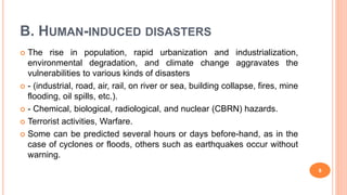 B. HUMAN-INDUCED DISASTERS
 The rise in population, rapid urbanization and industrialization,
environmental degradation, and climate change aggravates the
vulnerabilities to various kinds of disasters
 - (industrial, road, air, rail, on river or sea, building collapse, fires, mine
flooding, oil spills, etc.).
 - Chemical, biological, radiological, and nuclear (CBRN) hazards.
 Terrorist activities, Warfare.
 Some can be predicted several hours or days before-hand, as in the
case of cyclones or floods, others such as earthquakes occur without
warning.
8
 