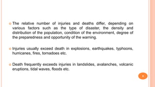  The relative number of injuries and deaths differ, depending on
various factors such as the type of disaster, the density and
distribution of the population, condition of the environment, degree of
the preparedness and opportunity of the warning.
 Injuries usually exceed death in explosions, earthquakes, typhoons,
hurricanes, fires, tornadoes etc.
 Death frequently exceeds injuries in landslides, avalanches, volcanic
eruptions, tidal waves, floods etc.
9
 