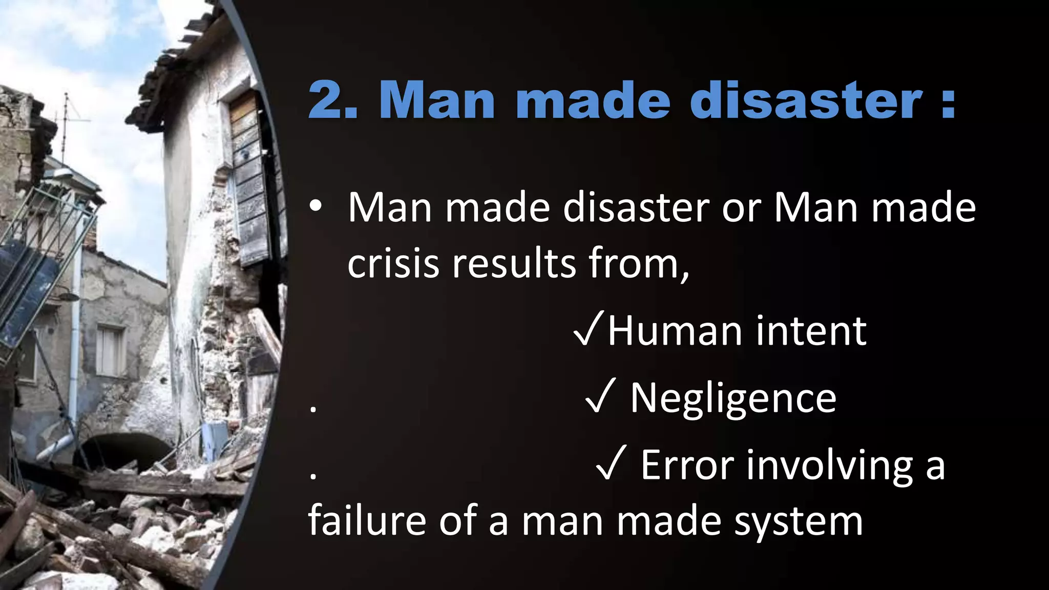2. Man made disaster :
• Man made disaster or Man made
crisis results from,
✓Human intent
. ✓ Negligence
. ✓ Error involving a
failure of a man made system
 
