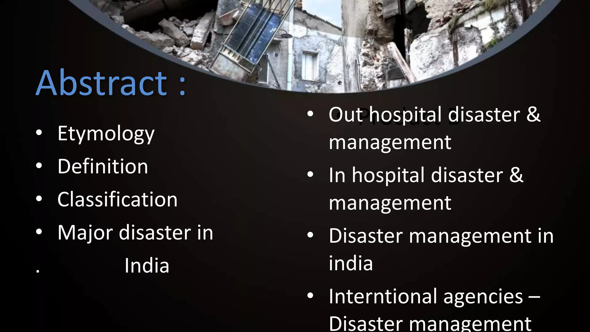 Abstract :
• Etymology
• Definition
• Classification
• Major disaster in
. India
• Product B• Out hospital disaster &
management
• In hospital disaster &
management
• Disaster management in
india
• Interntional agencies –
Disaster management
 