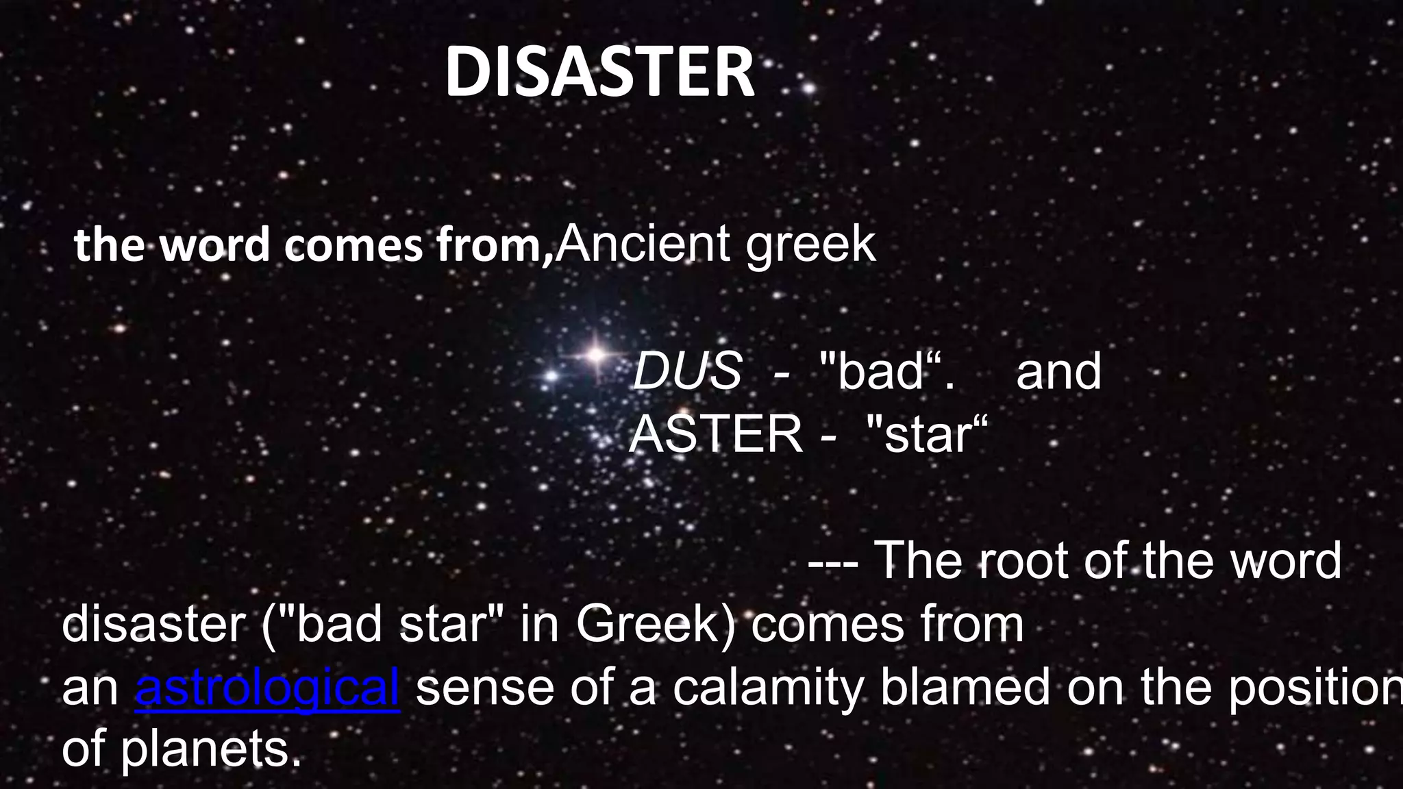 DISASTER
the word comes from,Ancient greek
DUS - "bad“. and
ASTER - "star“
--- The root of the word
disaster ("bad star" in Greek) comes from
an astrological sense of a calamity blamed on the position
of planets.
 