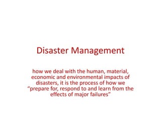 Disaster Management
how we deal with the human, material,
economic and environmental impacts of
disasters, it is the process of how we
“prepare for, respond to and learn from the
effects of major failures”
 